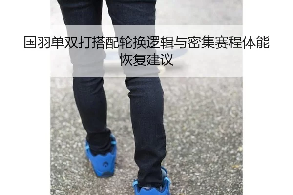 国羽单双打搭配轮换逻辑与密集赛程体能恢复建议